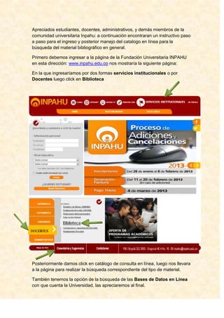 Apreciados estudiantes, docentes, administrativos, y demás miembros de la
comunidad universitaria Inpahu: a continuación encontraran un instructivo paso
a paso para el ingreso y posterior manejo del catalogo en línea para la
búsqueda del material bibliográfico en general.

Primero debemos ingresar a la página de la Fundación Universitaria INPAHU
en esta dirección: www.inpahu.edu.co nos mostraría la siguiente página:

En la que ingresaríamos por dos formas servicios institucionales o por
Docentes luego click en Biblioteca




Posteriormente damos click en catálogo de consulta en línea, luego nos llevara
a la página para realizar la búsqueda correspondiente del tipo de material.

También tenemos la opción de la búsqueda de las Bases de Datos en Línea
con que cuenta la Universidad, las apreciaremos al final.
 
