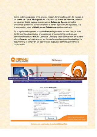 Como podemos apreciar en la anterior imagen, tenemos la opción del ingreso a
las bases de Datos Bibliográficas, búsqueda de títulos de revistas, además
los usuarios desde su casa pueden ver su Estado de Cuenta como los
prestamos que tienen, su vencimiento o si tienen alguna multa registrada. Y a
la vez pueden saber el Histórico de Préstamos que han realizado.

En la siguiente imagen en la opción buscar ingresamos en este caso el titulo
del libro omitiendo artículos, preposiciones, únicamente los nombres, en:
seleccionamos titulo, Incluir: Colección General y luego damos click en la parte
inferior buscar, así realizaremos las demás búsquedas dependiendo el tipo de
documento y el campo en las opciones de búsqueda como lo apreciamos a
continuación.
 