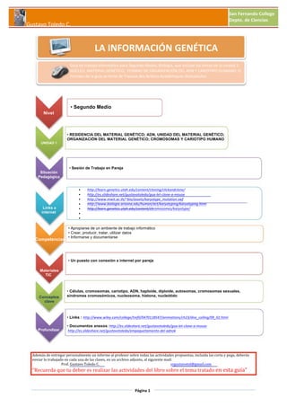  

San	
  Fernando	
  College	
  
Depto.	
  de	
  Ciencias

	
  Gustavo	
  Toledo	
  C.

LA	
  INFORMACIÓN	
  GENÉTICA
Guía	
  de	
  trabajo	
  Informático	
  para	
  Segundo	
  Medio,	
  Biología,	
  que	
  incluye	
  los	
  temas	
  de	
  la	
  unidad	
  1:	
  
NÚCLEO,	
  MATERIAL	
  GENÉTICO,	
  	
  FORMAS	
  DE	
  ORGANIZACIÓN	
  DEL	
  ADN	
  Y	
  CARIOTIPO	
  HUMANO.	
  El	
  
formato	
  de	
  la	
  guía	
  se	
  tomó	
  de	
  Travaux	
  des	
  Actions	
  Académiques	
  Mutualisées.	
  

• Segundo Medio
Nivel

UNIDAD 1

• RESIDENCIA DEL MATERIAL GENÉTICO; ADN, UNIDAD DEL MATERIAL GENÉTICO;
ORGANIZACIÓN DEL MATERIAL GENÉTICO; CROMOSOMAS Y CARIOTIPO HUMANO

• Sesión de Trabajo en Pareja
Situación
Pedagógica

Links a
internet

Competencias

•
•
•
•
•
•
•

http://learn.genetics.utah.edu/content/cloning/clickandclone/	
  	
  	
  
http://es.slideshare.net/gustavotoledo/gua-­‐let-­‐clone-­‐a-­‐mouse	
  	
  
http://www.mwit.ac.th/~bio/assets/karyotype_mutation.swf	
  	
  
http://www.biologia.arizona.edu/human/act/karyotyping/karyotyping.html	
  
http://learn.genetics.utah.edu/content/chromosomes/karyotype/	
  

	
  

• Apropiarse de un ambiente de trabajo informático
• Crear, producir, tratar, utilizar datos
• Informarse y documentarse

• Un puesto con conexión a internet por pareja
Materiales
TIC

Conceptos
clave

• Células, cromosomas, cariotipo, ADN, haploide, diploide, autosomas, cromosomas sexuales,
síndromes cromosómicos, nucleosoma, histona, nucleótido

• Links : http://www.wiley.com/college/trefil/0470118547/animations/ch23/dna_coiling/09_02.html
Profundizar

• Documentos anexos:	
  http://es.slideshare.net/gustavotoledo/gua-­‐let-­‐clone-­‐a-­‐mouse	
  	
  
	
  http://es.slideshare.net/gustavotoledo/empaquetamiento-­‐del-­‐adnok	
  	
  

Además	
  de	
  entregar	
  personalmente	
  un	
  informe	
  al	
  profesor	
  sobre	
  todas	
  las	
  actividades	
  propuestas,	
  incluida	
  las	
  corta	
  y	
  pega,	
  deberás	
  
enviar	
  lo	
  trabajado	
  en	
  cada	
  una	
  de	
  las	
  clases,	
  en	
  un	
  archivo	
  adjunto,	
  al	
  siguiente	
  mail:	
  
	
  	
  	
  	
  	
  	
  	
  	
  	
  	
  	
  	
  	
  	
  	
  	
  	
  	
  	
  	
  	
  	
  	
  	
  	
  	
  	
  	
  	
  	
  	
  	
  	
  	
  Prof.	
  Gustavo	
  Toledo	
  C.	
   	
  
	
  
	
  
	
  
	
  	
  srgustavotol@gmail.com	
  	
  

“Recuerda	
  que	
  tu	
  deber	
  es	
  realizar	
  las	
  actividades	
  del	
  libro	
  sobre	
  el	
  tema	
  tratado	
  en	
  esta	
  guía”	
  

Página	
  1

 