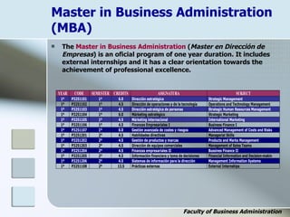 Master in Business Administration
(MBA)
 The Master in Business Administration (Master en Dirección de
Empresas) is an oficial program of one year duration. It includes
external internships and it has a clear orientation towards the
achievement of professional excellence.
Faculty of Business Administration
YEAR CODE SEMESTER CREDITS ASIGNATURA SUBJECT
1º P3251101 1º 6.0 Dirección estratégica Strategic Management
1º P3251102 1º 4.5 Dirección de operaciones y de la tecnología Operations and Technology Management
1º P3251103 1º 4.5 Dirección estratégica de personas Strategic Human Resources Management
1º P3251104 1º 6.0 Márketing estratégico Strategic Marketing
1º P3251105 1º 4.5 Márketing internacional International Marketing
1º P3251106 1º 4.5 Finanzas Empresariales I Business Finance I
1º P3251107 1º 6.0 Gestión avanzada de costes y riesgos Advanced Management of Costs and Risks
1º P3251201 2º 4.5 Habilidades directivas Managerial Skills
1º P3251202 2º 4.5 Gestión de productos y marcas Products and Marks Management
1º P3251203 2º 4.5 Dirección de equipos comerciales Management of Sales Teams
1º P3251204 2º 4.5 Finanzas empresariales II Bussines Finance II
1º P3251205 2º 4.5 Información financiera y toma de decisiones Financial Information and Decision-makin
1º P3251206 2º 4.5 Sistemas de información para la dirección Management Information Systems
1º P3251108 2º 13.5 Prácticas externas External Internships
 