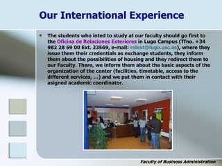 Our International Experience
 The students who inted to study at our faculty should go first to
the Oficina de Relaciones Exteriores in Lugo Campus (Tfno. +34
982 28 59 00 Ext. 23569, e-mail: relext@lugo.usc.es), where they
issue them their credentials as exchange students, they inform
them about the possibilities of housing and they redirect them to
our Faculty. There, we inform them about the basic aspects of the
organization of the center (facilities, timetable, access to the
different services, …) and we put them in contact with their
asigned academic coordinator.
Faculty of Business Administration
 