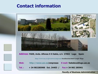 Contact information
Faculty of Business Administration
Address: FADE, Avda. Alfonso X O Sabio, s/n 27002 Lugo Spain
http://www.usc.es/gl/centros/empresas/localizacion.html Google Maps
Web: http://www.usc.es/empresas E-mail: fadedeca@lugo.usc.es
Tel. : + 34 982285900 Ext. 24403 / Fax:+ 34 982 285961
 