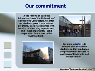 Our commitment
In the Faculty of Business
Administration of the University of
Santiago de Compostela, we offer
our students proactive academic
programs, close relationships with
faculty, rich learning experiences,
and—most importantly—solid
preparation for careers in the
business field.
Our main mission is to
educate and inspire our
students so that graduates
are prepared for success in
positions of leadership and
responsibility.
Faculty of Business Administration
 