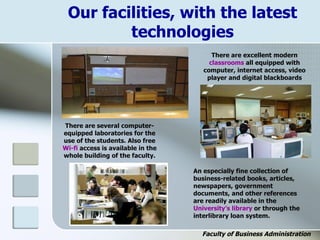 Our facilities, with the latest
technologies
There are excellent modern
classrooms all equipped with
computer, internet access, video
player and digital blackboards
An especially fine collection of
business-related books, articles,
newspapers, government
documents, and other references
are readily available in the
University’s library or through the
interlibrary loan system.
There are several computer-
equipped laboratories for the
use of the students. Also free
Wi-fi access is available in the
whole building of the faculty.
Faculty of Business Administration
 