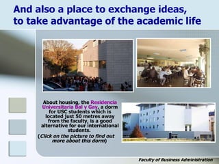 And also a place to exchange ideas,
to take advantage of the academic life
About housing, the Residencia
Universitaria Bal y Gay, a dorm
for USC students which is
located just 50 metres away
from the faculty, is a good
alternative for our international
students.
(Click on the picture to find out
more about this dorm)
Faculty of Business Administration
 