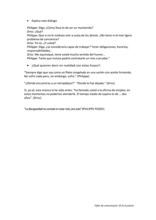 Taller de comunicació CS Es Fusteret
 Explica este diálogo
Philippe: Diga, ¿Cómo lleva lo de ser un mantenido?
Driss: ¿Qué?
Philippe: Que si no le molesta vivir a costa de los demás. ¿No tiene ni el más ligero
problema de conciencia?
Driss: Yo no. ¿Y usted?
Philippe: Diga, ¿se consideraría capaz de trabajar? Tener obligaciones, horarios,
responsabilidades…
Driss: Me equivoqué, tiene usted mucho sentido del humor…
Philippe: Tanto que incluso podría contratarle un mes a prueba.”
 ¿Qué quieren decir en realidad con estas frases?:
“Siempre digo que soy como un filete congelado en una sartén con aceite hirviendo.
No sufro nada pero, sin embargo, sufro.” (Philippe)
“¿Dónde encuentras a un tetrapléjico?” “Donde lo has dejado.” (Driss)
Si, ya sé, esta música la he oído antes: “ha llamado usted a la oficina de empleo, en
estos momentos no podemos atenderle. El tiempo medio de espera es de … dos
años”. (Driss)
“Ladiscapacidadnoconsisteenestarroto,sinosolo”(PHILIPPE POZZO)
 