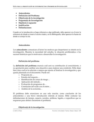 GUÍA PARA LA PRESENTACIÓN DE ANTEPROYECTOS E INFORMES DE INVESTIGACIÓN                              15




    •    Antecedentes
    •    Definición del Problema
    •    Objetivo(s) de la investigación
    •    Pregunta(s) de Investigación
    •    Hipótesis ó supuesto
    •    Justificación
    •    Delimitaciones

Cuando en la introducción se haga referencia a algo publicado, debe aparecer en el texto la
referencia de dónde se tomó el escrito citado y en la Bibliografía, debe aparecer la fuente de
donde se extrajo la cita.



         Antecedentes

Los antecedentes comunican al lector los motivos que despertaron su interés en la
investigación. Muestra la necesidad del estudio, la situación problemática o los
sucesos históricos que lo motivaron a desarrollar la investigación.


         Definición del problema

La definición del problema enuncia cuál será su contribución al conocimiento, o
su aportación para cambiar una situación o para mejorar una condición. Debe dejar
bien claro cual es la solución o mejora que aporta al finalizar la investigación y que
queda plasmada en el documento. Puede ser:
       o Propuesta de …
       o Estudio del impacto…
       o Identificación de zonas de riesgo…
       o Aplicación del método…
       o Evaluación de programas de…
       o Correlación del ruido con el estrés…
       o Análisis de la economía…

El problema debe enunciarse en una sola oración, como conclusión de los
antecedentes y una breve introducción referida al mismo. Debe contener las
delimitaciones de tiempo, espacio, sociales, políticas, legales, o específicas que se
requieran para definir claramente el problema.


         Objetivo(s) de la investigación
COMITÉ DE TESIS                                       FACULTAD DE INGENIERÍA “ARTURO NARRO SILLER”, UAT
 