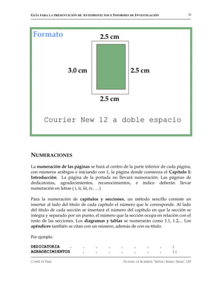 GUÍA PARA LA PRESENTACIÓN DE ANTEPROYECTOS E INFORMES DE INVESTIGACIÓN                             22




 Formato                               2.5 cm




                    3.0 cm                                2.5 cm



                                       2.5 cm


         Courier New 12 a doble espacio



NUMERACIONES
La numeración de las páginas se hará al centro de la parte inferior de cada página,
con números arábigos e iniciando con 1, la página donde comienza el Capítulo 1:
Introducción. La página de la portada no llevará numeración. Las páginas de
dedicatorias, agradecimientos, reconocimientos, e índice deberán llevar
numeración en letras ( i, ii, iii, iv, …)

Para la numeración de capítulos y secciones, un método sencillo consiste en
insertar al lado del título de cada capítulo el número que le corresponde. Al lado
del título de cada sección se insertará el número del capítulo en que la sección se
integra y separado por un punto, el número que la sección ocupa en relación con el
resto de las secciones. Los diagramas y tablas se numerarán como 1.1, 1.2,... Los
apéndices también se citan con un número, además de con su título.

Por ejemplo:

DEDICATORIA    .            .      .      .      .          .        .        .         i
AGRADECIMIENTOS             .      .      .      .          .        .        .         ii

COMITÉ DE TESIS                                      FACULTAD DE INGENIERÍA “ARTURO NARRO SILLER”, UAT
 