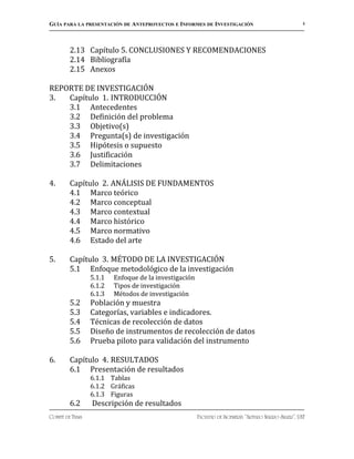 GUÍA PARA LA PRESENTACIÓN DE ANTEPROYECTOS E INFORMES DE INVESTIGACIÓN                                 4




         2.13 Capítulo 5. CONCLUSIONES Y RECOMENDACIONES
         2.14 Bibliografía
         2.15 Anexos

REPORTE DE INVESTIGACIÓN
3.  Capítulo 1. INTRODUCCIÓN
    3.1 Antecedentes
    3.2 Definición del problema
    3.3 Objetivo(s)
    3.4 Pregunta(s) de investigación
    3.5 Hipótesis o supuesto
    3.6 Justificación
    3.7 Delimitaciones

4.       Capítulo 2. ANÁLISIS DE FUNDAMENTOS
         4.1 Marco teórico
         4.2 Marco conceptual
         4.3 Marco contextual
         4.4 Marco histórico
         4.5 Marco normativo
         4.6 Estado del arte

5.       Capítulo 3. MÉTODO DE LA INVESTIGACIÓN
         5.1 Enfoque metodológico de la investigación
                  5.1.1   Enfoque de la investigación
                  6.1.2   Tipos de investigación
                  6.1.3   Métodos de investigación
         5.2      Población y muestra
         5.3      Categorías, variables e indicadores.
         5.4      Técnicas de recolección de datos
         5.5      Diseño de instrumentos de recolección de datos
         5.6      Prueba piloto para validación del instrumento

6.       Capítulo 4. RESULTADOS
         6.1 Presentación de resultados
                  6.1.1 Tablas
                  6.1.2 Gráficas
                  6.1.3 Figuras
         6.2      Descripción de resultados
COMITÉ DE TESIS                                         FACULTAD DE INGENIERÍA “ARTURO NARRO SILLER”, UAT
 