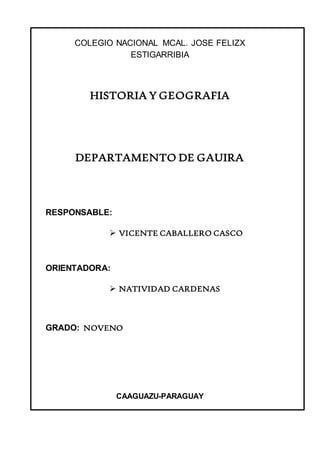 COLEGIO NACIONAL MCAL. JOSE FELIZX 
ESTIGARRIBIA 
HISTORIA Y GEOGRAFIA 
DEPARTAMENTO DE GAUIRA 
RESPONSABLE: 
 VICENTE CABALLERO CASCO 
ORIENTADORA: 
 NATIVIDAD CARDENAS 
GRADO: NOVENO 
CAAGUAZU-PARAGUAY 
 
