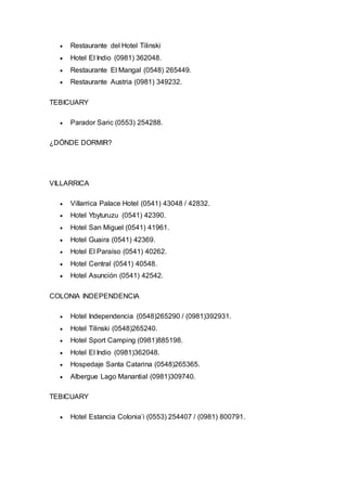  Restaurante del Hotel Tilinski 
 Hotel El Indio (0981) 362048. 
 Restaurante El Mangal (0548) 265449. 
 Restaurante Austria (0981) 349232. 
TEBICUARY 
 Parador Saric (0553) 254288. 
¿DÓNDE DORMIR? 
VILLARRICA 
 Villarrica Palace Hotel (0541) 43048 / 42832. 
 Hotel Ybyturuzu (0541) 42390. 
 Hotel San Miguel (0541) 41961. 
 Hotel Guaira (0541) 42369. 
 Hotel El Paraíso (0541) 40262. 
 Hotel Central (0541) 40548. 
 Hotel Asunción (0541) 42542. 
COLONIA INDEPENDENCIA 
 Hotel Independencia (0548)265290 / (0981)392931. 
 Hotel Tilinski (0548)265240. 
 Hotel Sport Camping (0981)885198. 
 Hotel El Indio (0981)362048. 
 Hospedaje Santa Catarina (0548)265365. 
 Albergue Lago Manantial (0981)309740. 
TEBICUARY 
 Hotel Estancia Colonia’i (0553) 254407 / (0981) 800791. 
 