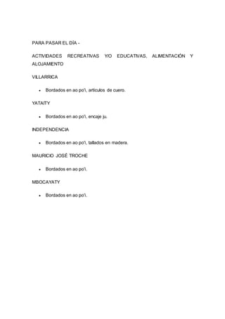 PARA PASAR EL DÍA - 
ACTIVIDADES RECREATIVAS Y/O EDUCATIVAS, ALIMENTACIÓN Y 
ALOJAMIENTO 
VILLARRICA 
 Bordados en ao po'i, artículos de cuero. 
YATAITY 
 Bordados en ao po'i, encaje ju. 
INDEPENDENCIA 
 Bordados en ao po'i, tallados en madera. 
MAURICIO JOSÉ TROCHE 
 Bordados en ao po'i. 
MBOCAYATY 
 Bordados en ao po'i. 
 