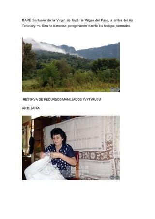 ITAPÉ Santuario de la Virgen de Itapé, la Virgen del Paso, a orillas del río 
Tebicuary mí. Sitio de numerosa peregrinación durante los festejos patronales. 
RESERVA DE RECURSOS MANEJADOS YVYTYRUSU 
ARTESANÍA 
 