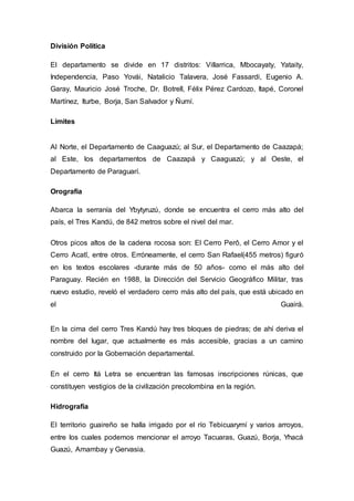 División Política 
El departamento se divide en 17 distritos: Villarrica, Mbocayaty, Yataity, 
Independencia, Paso Yovái, Natalicio Talavera, José Fassardi, Eugenio A. 
Garay, Mauricio José Troche, Dr. Botrell, Félix Pérez Cardozo, Itapé, Coronel 
Martínez, Iturbe, Borja, San Salvador y Ñumí. 
Límites 
Al Norte, el Departamento de Caaguazú; al Sur, el Departamento de Caazapá; 
al Este, los departamentos de Caazapá y Caaguazú; y al Oeste, el 
Departamento de Paraguarí. 
Orografía 
Abarca la serranía del Ybytyruzú, donde se encuentra el cerro más alto del 
país, el Tres Kandú, de 842 metros sobre el nivel del mar. 
Otros picos altos de la cadena rocosa son: El Cerro Perô, el Cerro Amor y el 
Cerro Acatî, entre otros. Erróneamente, el cerro San Rafael(455 metros) figuró 
en los textos escolares -durante más de 50 años- como el más alto del 
Paraguay. Recién en 1988, la Dirección del Servicio Geográfico Militar, tras 
nuevo estudio, reveló el verdadero cerro más alto del país, que está ubicado en 
el Guairá. 
En la cima del cerro Tres Kandú hay tres bloques de piedras; de ahí deriva el 
nombre del lugar, que actualmente es más accesible, gracias a un camino 
construido por la Gobernación departamental. 
En el cerro Itá Letra se encuentran las famosas inscripciones rúnicas, que 
constituyen vestigios de la civilización precolombina en la región. 
Hidrografía 
El territorio guaireño se halla irrigado por el río Tebicuarymí y varios arroyos, 
entre los cuales podemos mencionar el arroyo Tacuaras, Guazú, Borja, Yhacá 
Guazú, Amambay y Gervasia. 
 