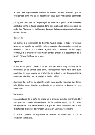 Al este del departamento arranca la cuenca acuífera Guaraní, que es 
considerada como una de las reservas de agua dulce más grande del mundo. 
La riqueza pesquera del Tebycuarymí es inmensa, a pesar de los continuos 
atentados contra la fauna acuática, tanto con explosivos como con redes de 
malla fina. El escaso control favorece la pesca furtiva con elementos ilegales en 
el curso hídrico. 
Ganadería 
En cuanto a la producción de bovinos, Guairá ocupa el lugar 16º a nivel 
nacional; en cambio, su posición mejora respecto a la producción de equinos, 
porcinos y ovinos. La Escuela Agropecuaria y Forestal de Mbocayaty 
contribuyó a la expansión de la cría de cerdos, gracias a la cooperación de la 
Misión Técnica de China en el país. 
Agricultura 
Guairá es el primer productor de la caña de azúcar (hay más de 23 mil 
hectáreas). En los últimos cinco años, se introdujo el cultivo de la caña dulce 
ecológica, en cuyo proceso de producción se prohíbe el uso de agroquímicos, 
con vistas a la obtención de productos de alta calidad. 
Asimismo, hay cultivos de algodón, maíz, maní, poroto y sandías. Las tierras 
más fértiles están situadas actualmente en los distritos de Independencia y 
Paso Yovái. 
Industrias 
La agroindustria de la caña de azúcar es la principal actividad económica. Hay 
tres grandes plantas procesadoras de la materia prima: La Azucarera 
Paraguaya S.A., la Azucarera Iturbe S.A. y la Azucarera Friedmann S.A., a más 
de la fábrica de alcohol de Petropar, ubicada en Mauricio José Troche. 
El azúcar orgánico es exportado al mercado norteamericano, donde su 
cotización es más alta. 
 