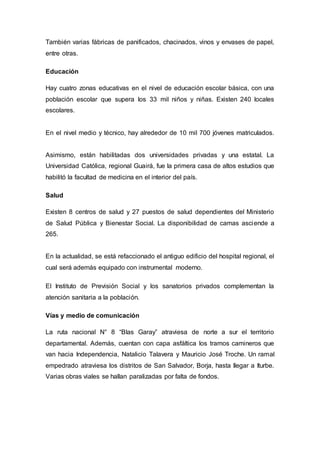 También varias fábricas de panificados, chacinados, vinos y envases de papel, 
entre otras. 
Educación 
Hay cuatro zonas educativas en el nivel de educación escolar básica, con una 
población escolar que supera los 33 mil niños y niñas. Existen 240 locales 
escolares. 
En el nivel medio y técnico, hay alrededor de 10 mil 700 jóvenes matriculados. 
Asimismo, están habilitadas dos universidades privadas y una estatal. La 
Universidad Católica, regional Guairá, fue la primera casa de altos estudios que 
habilitó la facultad de medicina en el interior del país. 
Salud 
Existen 8 centros de salud y 27 puestos de salud dependientes del Ministerio 
de Salud Pública y Bienestar Social. La disponibilidad de camas asciende a 
265. 
En la actualidad, se está refaccionado el antiguo edificio del hospital regional, el 
cual será además equipado con instrumental moderno. 
El Instituto de Previsión Social y los sanatorios privados complementan la 
atención sanitaria a la población. 
Vías y medio de comunicación 
La ruta nacional N° 8 “Blas Garay” atraviesa de norte a sur el territorio 
departamental. Además, cuentan con capa asfáltica los tramos camineros que 
van hacia Independencia, Natalicio Talavera y Mauricio José Troche. Un ramal 
empedrado atraviesa los distritos de San Salvador, Borja, hasta llegar a Iturbe. 
Varias obras viales se hallan paralizadas por falta de fondos. 
 