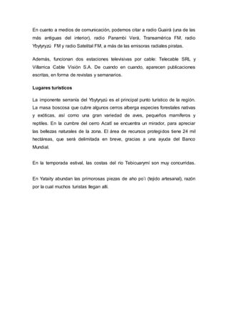 En cuanto a medios de comunicación, podemos citar a radio Guairá (una de las 
más antiguas del interior), radio Panambí Verá, Transamérica FM, radio 
Ybytyryzú FM y radio Satelital FM, a más de las emisoras radiales piratas. 
Además, funcionan dos estaciones televisivas por cable: Telecable SRL y 
Villarrica Cable Visión S.A. De cuando en cuando, aparecen publicaciones 
escritas, en forma de revistas y semanarios. 
Lugares turísticos 
La imponente serranía del Ybytyryzú es el principal punto turístico de la región. 
La masa boscosa que cubre algunos cerros alberga especies forestales nativas 
y exóticas, así como una gran variedad de aves, pequeños mamíferos y 
reptiles. En la cumbre del cerro Acatî se encuentra un mirador, para apreciar 
las bellezas naturales de la zona. El área de recursos protegidos tiene 24 mil 
hectáreas, que será delimitada en breve, gracias a una ayuda del Banco 
Mundial. 
En la temporada estival, las costas del río Tebicuarymí son muy concurridas. 
En Yataity abundan las primorosas piezas de aho po’i (tejido artesanal), razón 
por la cual muchos turistas llegan allí. 
 