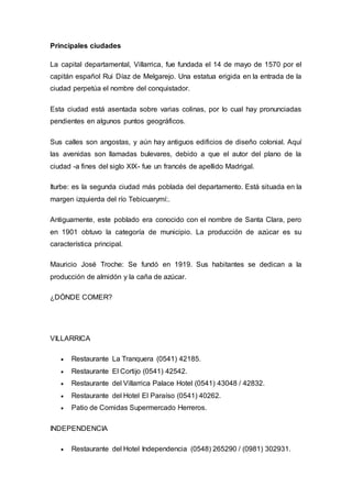 Principales ciudades 
La capital departamental, Villarrica, fue fundada el 14 de mayo de 1570 por el 
capitán español Rui Díaz de Melgarejo. Una estatua erigida en la entrada de la 
ciudad perpetúa el nombre del conquistador. 
Esta ciudad está asentada sobre varias colinas, por lo cual hay pronunciadas 
pendientes en algunos puntos geográficos. 
Sus calles son angostas, y aún hay antiguos edificios de diseño colonial. Aquí 
las avenidas son llamadas bulevares, debido a que el autor del plano de la 
ciudad -a fines del siglo XIX- fue un francés de apellido Madrigal. 
Iturbe: es la segunda ciudad más poblada del departamento. Está situada en la 
margen izquierda del río Tebicuarymí:. 
Antiguamente, este poblado era conocido con el nombre de Santa Clara, pero 
en 1901 obtuvo la categoría de municipio. La producción de azúcar es su 
característica principal. 
Mauricio José Troche: Se fundó en 1919. Sus habitantes se dedican a la 
producción de almidón y la caña de azúcar. 
¿DÓNDE COMER? 
VILLARRICA 
 Restaurante La Tranquera (0541) 42185. 
 Restaurante El Cortijo (0541) 42542. 
 Restaurante del Villarrica Palace Hotel (0541) 43048 / 42832. 
 Restaurante del Hotel El Paraíso (0541) 40262. 
 Patio de Comidas Supermercado Herreros. 
INDEPENDENCIA 
 Restaurante del Hotel Independencia (0548) 265290 / (0981) 302931. 
 