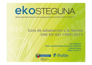 Guía de adaptación a la Norma
UNE-EN ISO 14001:2015
Leire Elduayen
Ihobe, Sociedad Pública de Gestión Ambiental
Gobierno Vasco
Bilbao, 29/10/15
 