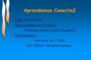 Aprendemos Conecta2
• Área: Informática
• Responsable del Proyecto:
Profesora María Laura Guajardo
• Destinatarios:
Alumnos de 1º Año
del CEBJA “Ricardo Levene”

 