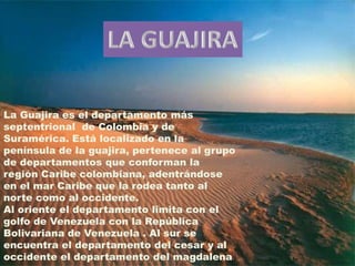 LA GUAJIRA La Guajira es el departamento más septentrional  de Colombia y de Suramérica. Está localizado en la península de la guajira, pertenece al grupo de departamentos que conforman la región Caribe colombiana, adentrándose en el mar Caribe que la rodea tanto al norte como al occidente. Al oriente el departamento limita con el golfo de Venezuela con la República Bolivariana de Venezuela . Al sur se encuentra el departamento del cesar y al occidente el departamento del magdalena  