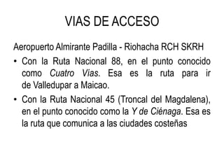 VIAS DE ACCESO
Aeropuerto Almirante Padilla - Riohacha RCH SKRH
• Con la Ruta Nacional 88, en el punto conocido
como Cuatro Vías. Esa es la ruta para ir
de Valledupar a Maicao.
• Con la Ruta Nacional 45 (Troncal del Magdalena),
en el punto conocido como la Y de Ciénaga. Esa es
la ruta que comunica a las ciudades costeñas
 
