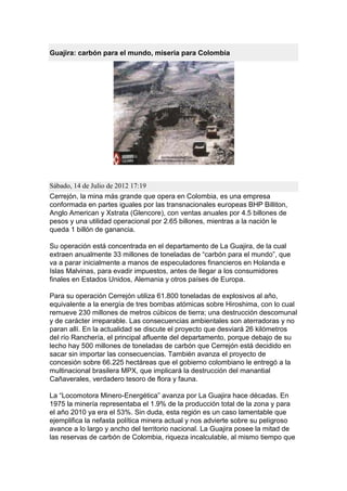 Guajira: carbón para el mundo, miseria para Colombia




Sábado, 14 de Julio de 2012 17:19
Cerrejón, la mina más grande que opera en Colombia, es una empresa
conformada en partes iguales por las transnacionales europeas BHP Billiton,
Anglo American y Xstrata (Glencore), con ventas anuales por 4.5 billones de
pesos y una utilidad operacional por 2.65 billones, mientras a la nación le
queda 1 billón de ganancia.

Su operación está concentrada en el departamento de La Guajira, de la cual
extraen anualmente 33 millones de toneladas de “carbón para el mundo”, que
va a parar inicialmente a manos de especuladores financieros en Holanda e
Islas Malvinas, para evadir impuestos, antes de llegar a los consumidores
finales en Estados Unidos, Alemania y otros países de Europa.

Para su operación Cerrejón utiliza 61.800 toneladas de explosivos al año,
equivalente a la energía de tres bombas atómicas sobre Hiroshima, con lo cual
remueve 230 millones de metros cúbicos de tierra; una destrucción descomunal
y de carácter irreparable. Las consecuencias ambientales son aterradoras y no
paran allí. En la actualidad se discute el proyecto que desviará 26 kilómetros
del río Ranchería, el principal afluente del departamento, porque debajo de su
lecho hay 500 millones de toneladas de carbón que Cerrejón está decidido en
sacar sin importar las consecuencias. También avanza el proyecto de
concesión sobre 66.225 hectáreas que el gobierno colombiano le entregó a la
multinacional brasilera MPX, que implicará la destrucción del manantial
Cañaverales, verdadero tesoro de flora y fauna.

La “Locomotora Minero-Energética” avanza por La Guajira hace décadas. En
1975 la minería representaba el 1.9% de la producción total de la zona y para
el año 2010 ya era el 53%. Sin duda, esta región es un caso lamentable que
ejemplifica la nefasta política minera actual y nos advierte sobre su peligroso
avance a lo largo y ancho del territorio nacional. La Guajira posee la mitad de
las reservas de carbón de Colombia, riqueza incalculable, al mismo tiempo que
 