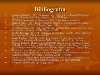Chaves, Milciades (1953) "La Guajira: una región y una cultura de Colombia";  Revista Colombiana de Antropología  1: 123-195. Bogotá  DANE Censo nacional de Población 20005; resultados preliminares.  Perrin, Michel (1985) "La ‘Ley Guajira’. Justicia y venganza entre los guajiros";  Revista Cenipec  9: 83-118. Mérida, Venezuela.  Vergara Gozález, Otto (1990) "Los Wayuu: hombres del desierto";  Introducción a la Colombia Amerindia : 27-38. Bogotá: ICAN.  Goulet, Jean-Guy (1977) "El parentesco guajiro de los Apüshi y de los Oupayu";  Montalbán  6: 775-796. Caracas: UCAB.  Perrin, Michael (1980)  El camino de los indios muertos: mitos y símbolos guajiros . Traducción de Fernando Núñez. Caracs: Monte Avila Editores,  Mansen, Richard y David Captain (2000) "El idioma wayuu (o guajiro)"; María Stella González de Pérez y Mª L. Rodríguez de Montes (eds.)  Lenguas indígenas de Colombia: una visión descriptiva : 795-810. Bogotá: Instituto Caro y Cuervo.  Pimiento Prieto, Margarita y F.J. Pérez Van-Leeden (1997)  La traducción de apartes de la Constitución política de Colombia al  wayuunaiki  : algunos aspectos y problemas   Amerindia  22: 151-176. Paris  Goulet J.G. y Miguel Angel Jusayu (1978)  El idioma guajiro; sus fonemas, su ortografía, su morfología . Caracas: Universidad Católica Andrés Bello.  Vergara González, Otto op. cit. p.p. 28-29  Bibliografía 