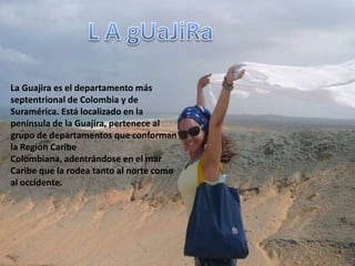 L A gUaJiRa La Guajira es el departamento más septentrional de Colombia y de Suramérica. Está localizado en la península de la Guajira, pertenece al grupo de departamentos que conforman la Región Caribe Colombiana, adentrándose en el mar Caribeque la rodea tanto al norte como al occidente. 