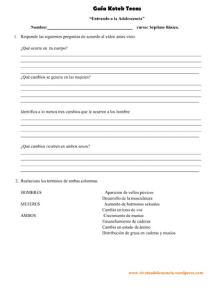 Guía Kotek Teens
                                          “Entrando a la Adolescencia”
         Nombre:_______________________________________                 curso: Séptimo Básico.

1. Responde las siguientes preguntas de acuerdo al video antes visto.

   ¿Qué ocurre en tu cuerpo?
   ___________________________________________________________________________________
   ___________________________________________________________________________________
   ___________________________________________________________________________________
   __________________________________________________________________________________
   ¿Qué cambios se genera en las mujeres?
   ___________________________________________________________________________________
   ___________________________________________________________________________________
   ___________________________________________________________________________________
   __________________________________________________________________________________

   Identifica a lo menos tres cambios que le ocurren a los hombre
   ___________________________________________________________________________________
   ___________________________________________________________________________________
   ___________________________________________________________________________________
   __________________________________________________________________________________

   ¿Qué cambios ocurren en ambos sexos?
   ___________________________________________________________________________________
   ___________________________________________________________________________________
   ___________________________________________________________________________________
   __________________________________________________________________________________

2. Realaciona los terminos de ambas columnas

   HOMBRES                                        Aparición de vellos púvicos
                                                 Desarrollo de la musculatura
   MUJERES                                        Aumento de hormonas sexuales
                                                 Cambio en tono de voz
   AMBOS                                          Crecimiento de mamas
                                                 Ensanchamiento de caderas
                                                 Cambio en estado de ánimo
                                                 Distribución de grasa en caderas y muslos




                                                                www.vivetuadolescencia.wordpress.com
 