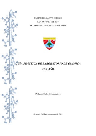 UNIDAD EDUCATIVA COLEGIO
SAN ANTONIO DEL TUY
OCUMARE DEL TUY, ESTADO MIRANDA
GUÍA PRÁCTICA DE LABORATORIO DE QUÍMICA
3ER AÑO
Profesor: Carlos M. Landaeta H.
Ocumare Del Tuy, noviembre de 2011
 