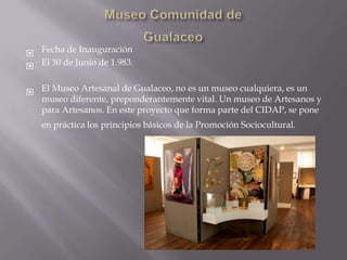  Fecha de Inauguración
 El 30 de Junio de 1.983.

 El Museo Artesanal de Gualaceo, no es un museo cualquiera, es un
  museo diferente, preponderantemente vital. Un museo de Artesanos y
  para Artesanos. En este proyecto que forma parte del CIDAP, se pone
   en práctica los principios básicos de la Promoción Sociocultural.
 