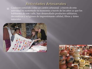  Gualaceo conocido como un cantón artesanal; a través de esta
  actividad ha sustentado su economía a través de los años ya que los
  habitantes de este valle, han desarrollado productos utilitarios,
  decorativos y religiosos de impresionante calidad, fibras y tintes
  naturales.
 