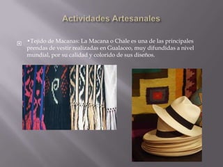  •Tejido de Macanas: La Macana o Chale es una de las principales
  prendas de vestir realizadas en Gualaceo, muy difundidas a nivel
  mundial, por su calidad y colorido de sus diseños.
 