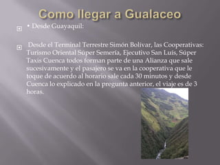  • Desde Guayaquil:

 Desde el Terminal Terrestre Simón Bolívar, las Cooperativas:
  Turismo Oriental Súper Semería, Ejecutivo San Luís, Súper
  Taxis Cuenca todos forman parte de una Alianza que sale
  sucesivamente y el pasajero se va en la cooperativa que le
  toque de acuerdo al horario sale cada 30 minutos y desde
  Cuenca lo explicado en la pregunta anterior, el viaje es de 3
  horas.
 