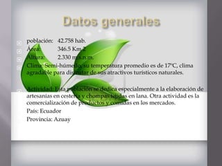    población: 42.758 hab.
   Área:      346.5 Km 2
   Altura:    2.330 m.s.n.m.
   Clima: Semi-húmedo, su temperatura promedio es de 17ºC, clima
    agradable para disfrutar de sus atractivos turísticos naturales.


 Actividad: Esta población se dedica especialmente a la elaboración de
  artesanías en cestería y chompas tejidas en lana. Otra actividad es la
  comercialización de productos y comidas en los mercados.
 País: Ecuador
 Provincia: Azuay
 