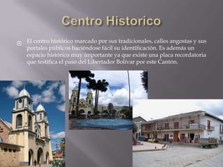  El centro histórico marcado por sus tradicionales, calles angostas y sus
  portales públicos haciéndose fácil su identificación. Es además un
  espacio histórico muy importante ya que existe una placa recordatoria
  que testifica el paso del Libertador Bolívar por este Cantón.
 