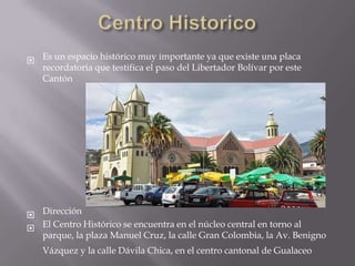  Es un espacio histórico muy importante ya que existe una placa
  recordatoria que testifica el paso del Libertador Bolívar por este
  Cantón




 Dirección
 El Centro Histórico se encuentra en el núcleo central en torno al
  parque, la plaza Manuel Cruz, la calle Gran Colombia, la Av. Benigno
   Vázquez y la calle Dávila Chica, en el centro cantonal de Gualaceo
 