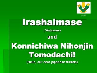 Irashaimase ( Welcome) and Konnichiwa Nihonjin Tomodachi! (Hello, our dear japanese friends) 