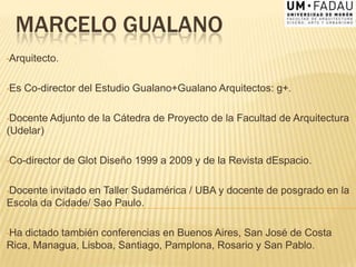 MARCELO GUALANO
•Arquitecto.
•Es Co-director del Estudio Gualano+Gualano Arquitectos: g+.
•Docente Adjunto de la Cátedra de Proyecto de la Facultad de Arquitectura
(Udelar)
•Co-director de Glot Diseño 1999 a 2009 y de la Revista dEspacio.
•Docente invitado en Taller Sudamérica / UBA y docente de posgrado en la
Escola da Cidade/ Sao Paulo.
•Ha dictado también conferencias en Buenos Aires, San José de Costa
Rica, Managua, Lisboa, Santiago, Pamplona, Rosario y San Pablo.
 