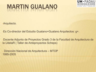 MARTIN GUALANO
•Arquitecto.
•Es Co-director del Estudio Gualano+Gualano Arquitectos: g+.
•Docente Adjunto de Proyectos Grado 3 de la Facultad de Arquitectura de
la UdelaR ( Taller de Anteproyectos Scheps)
• Dirección Nacional de Arquitectura – MTOP
1995-2005
 