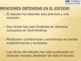 MENCIONES OBTENIDAS EN EL ESTUDIO
 El estudio ha obtenido seis premios y una
mención.
 Sus obras han sido finalistas en diversos
concursos en Sud-América
 Realizaron conferencias y workshops en países
sudamericanos y europeos.
 Las obras del estudio han sido publicadas en
diversas revistas alrededor de todo el mundo.
 