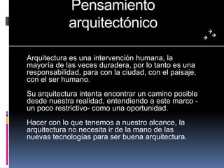 Pensamiento
arquitectónico
Arquitectura es una intervención humana, la
mayoría de las veces duradera, por lo tanto es una
responsabilidad, para con la ciudad, con el paisaje,
con el ser humano.
Su arquitectura intenta encontrar un camino posible
desde nuestra realidad, entendiendo a este marco -
un poco restrictivo- como una oportunidad.
Hacer con lo que tenemos a nuestro alcance, la
arquitectura no necesita ir de la mano de las
nuevas tecnologías para ser buena arquitectura.
 