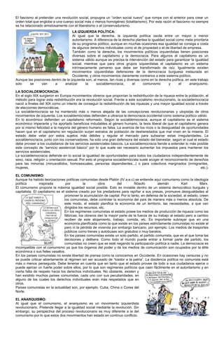 El fascismo al pretender una revolución social, propugna un “orden social nuevo” que rompa con el anterior para crear un
orden total que englobe a una cuerpo social más o menos homogéneo (totalitarismo). Por esta razón el fascismo no siempre
se ha relacionado amistosamente con el liberalismo o el conservadurismo.
                                    LA IZQUIERDA POLÍTICA:
                                    Al igual que la derecha, la izquierda política oscila entre un mayor o menor
                                    autoritarismo. A diferencia de la derecha plantea la igualdad social como meta prioritaria
                                    de su programa político, aunque en muchas ocasiones esa igualdad se consiga a costa
                                    de algunos derechos individuales como el de propiedad o el de libertad de empresa.
                                    También como la derecha, los movimientos políticos izquierdistas tienen posiciones
                                    diversas sobre el capitalismo y la democracia. Para algunos el capitalismo es un
                                    sistema válido aunque es precisa la intervención del estado para garantizar la igualdad
                                    social; mientras que para otros grupos izquierdistas el capitalismo es un sistema
                                    intrínsecamente perverso que debe ser transformado de raíz. Igualmente existen
                                    movimientos izquierdistas defensores de la democracia burguesa instaurada en
                                    Occidente, y otros movimientos claramente contrarios a este sistema político.
Aunque las posiciones dentro de la izquierda son, al menos, tan ricas y diversas como en la derecha política, en este trabajo
solo    se      van     a      analizar       la    socialdemocracia,       el     comunismo        y      el   anarquismo.

LA SOCIALDEMOCRACIA:
En el siglo XIX surgieron en Europa movimientos obreros que proponían la redistribución de la riqueza entre la población, el
método para lograr esta redistribución era la revolución social. Frente a este socialismo revolucionario, la socialdemocracia
nació a finales del XIX como un intento de conseguir la redistribución de las riquezas y una mayor igualdad social a través
de elecciones democráticas.
La socialdemocracia se ha mantenido más o menos alejada de las concepciones revolucionarias y utopistas de otros
movimientos de izquierda. Los socialdemócratas defienden a ultranza la democracia occidental como sistema político válido.
En lo económico defienden un capitalismo reformado. Según la socialdemocracia, aunque el capitalismo es el sistema
económico imperante y ha aportado beneficios indudables al género humano, la tesis liberal de que el capitalismo genera
por si mismo felicidad a la mayoría del género humano es falsa. La avaricia de los ricos o la desigualdad de oportunidades
hacen que en el capitalismo sin regulación surjan estratos de población de desheredados que mal viven en la miseria. El
estado debe velar por estos sujetos más débiles y regular el mercado para subsanar estas irregularidades. La
socialdemocracia, junto con los conservadores, ha sido una gran defensora del estado del bienestar, según el cual el estado
debe proveer a los ciudadanos de los servicios asistenciales básicos. La socialdemocracia tiende a extender lo más posible
este concepto de “servicio asistencial básico” por lo que suele ser necesario aumentar los impuestos para mantener los
servicios asistenciales.
La socialdemocracia defiende en lo social la igualdad de oportunidades para todos los ciudadanos independientemente de
sexo, raza, religión u orientación sexual. Por esto el programa socialdemócrata suele acoger el reconocimiento de derechos
para las minorías (minusválidos, homosexuales, personas dependientes...) o para colectivos marginados (inmigrantes,
mujeres,                                                                                                                etc.).

EL COMUNISMO:
Aunque ha habido teorizaciones políticas comunistas desde Platón (IV a.e.c) se entiende aquí comunismo como la ideología
política         inspirada        por         la        obra       del        filósofo        alemán         Karl        Marx.
El comunismo propone la máxima igualdad social posible. Esto es inviable dentro de un sistema democrático burgués y
capitalista. El capitalismo es el sistema creado por los predadores para rapiñar a sus presas, promueve desigualdades al
                                 promover la acumulación de capital. Por lo tanto, en defensa de la sociedad, el estado, creen
                                 los comunistas, debe controlar la economía del país de manera más o menos absoluta. De
                                 este modo, el estado planifica la economía de un territorio, las necesidades, a que van
                                 dirigidos los recursos, etc.
                                 En los regímenes comunistas el estado posee los medios de producción de riqueza como las
                                 fábricas; los obreros dan la mayor parte de la fuerza de su trabajo al estado pero a cambio
                                 reciben de este alojamiento, trabajo, comida, etc. Es importante subrayar que en una
                                 economía planificada como la que existe en los países estrictamente comunistas no existe el
                                 paro ni la pérdida de vivienda por embargo bancario, por ejemplo. Los medios de trasportes
                                 públicos como trenes y autobuses son gratuitos o muy baratos.
                                 En los países comunistas existe un solo partido, el partido comunista, que es el que toma las
                                 decisiones y delibera. Como todo el mundo puede entrar a formar parte del partido, los
                                 comunistas no creen que se esté negando la participación política a nadie. La democracia es
incompatible con el comunismo ya que los órganos del poder y de los medios de comunicación son ocupados por la élite
económica o sus fieles vasallos.
En los países comunistas no existe libertad de prensa como la conocemos en Occidente. En ocasiones hay censuras y no
se puede criticar abiertamente al régimen sin ser acusado de “traidor a la patria”. La disidencia política no comunista está
más o menos perseguida. Debe tenerse en cuenta que en tanto que el estado provee de todo a sus ciudadanos ejerce o
puede ejercer un fuerte poder sobre ellos, por lo que son regímenes políticos que caen fácilmente en el autoritarismo y en
cierta falta de respeto hacia los derechos individuales. No obstante, existen y
han existido muchos países comunistas, cada uno con sus peculiaridades, en
alguno de los cuales los derechos individuales eran más respetados que en
otros.
Países comunistas en la actualidad son, por ejemplo, Cuba, China o Corea del
Norte.

EL ANARQUISMO:
Al igual que el comunismo, el anarquismo es un movimiento izquierdista
revolucionario. Pretende llegar a la igualdad social mediante la revolución. Sin
embargo, su perspectiva del proceso revolucionario es muy diferente a la del
comunismo por lo que estos dos movimientos han estado en continuo conflicto.
 