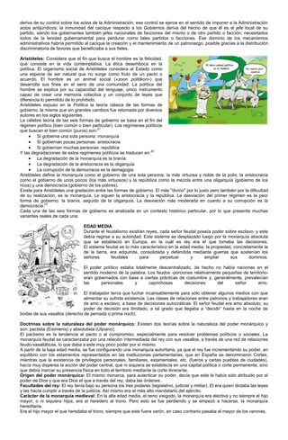 deriva de su control sobre los actos de la Administración; ese control se ejerce en el sentido de imponer a la Administración
actos antijurídicos; la inmunidad del cacique respecto a los Gobiernos deriva del hecho de que él es el jefe local de su
partido, siendo los gobernantes también jefes nacionales de facciones del mismo o de otro partido o facción, necesitados
todos de la lenidad gubernamental para perdurar como tales partidos o facciones. Ese dominio de los mecanismos
administrativos habría permitido al cacique la creación y el mantenimiento de un patronazgo, posible gracias a la distribución
discriminatoria de favores que beneficiaba a sus fieles.

Aristóteles: Considera que el fin que busca el hombre es la felicidad,
que consiste en la vida contemplativa. La ética desemboca en la
política. El organismo social de Aristóteles considera al Estado como
una especie de ser natural que no surge como fruto de un pacto o
acuerdo. El hombre es un animal social («zoon politikon») que
desarrolla sus fines en el seno de una comunidad. La política del
hombre se explica por su capacidad del lenguaje, único instrumento
capaz de crear una memoria colectiva y un conjunto de leyes que
diferencia lo permitido de lo prohibido.
Aristóteles expuso en la Política la teoría clásica de las formas de
gobierno, la misma que sin grandes cambios fue retomada por diversos
autores en los siglos siguientes.
La célebre teoría de las seis formas de gobierno se basa en el fin del
régimen político (bien común o bien particular). Los regímenes políticos
que buscan el bien común (puros) son:21
          Si gobierna una sola persona: monarquía
          Si gobiernan pocas personas: aristocracia
          Si gobiernan muchas personas: república
Y las degradaciones de estos regímenes políticos se traducen en:22
          La degradación de la monarquía es la tiranía
          La degradación de la aristocracia es la oligarquía
          La corrupción de la democracia es la demagogia
Aristóteles define la monarquía como el gobierno de una sola persona, la más virtuosa y noble de la polis; la aristocracia
como el gobierno de unos pocos (los más virtuosos) y la república como la mezcla entre una oligarquía (gobierno de los
ricos) y una democracia (gobierno de los pobres).
Existe para Aristóteles una gradación entre las formas de gobierno. El más "divino" por lo justo pero también por la dificultad
de su realización, es la monarquía. Le siguen la aristocracia y la república. La desviación del primer régimen es la peor
forma de gobierno: la tiranía, seguido de la oligarquía. La desviación más moderada en cuanto a su corrupción es la
democracia.23
Cada una de las seis formas de gobierno es analizada en un contexto histórico particular, por lo que presenta muchas
variantes reales de cada una.

                                 EDAD MEDIA
                                 Durante el feudalismo existían reyes, cada señor feudal poseía poder sobre esclavo, y este
                                 debía regirse a su autoridad. Este sistema es desplazado luego por la monarquía absoluta
                                 que se estableció en Europa, en la cuál es rey era el que tomaba las decisiones.
                                 El sistema feudal es lo más característico en la edad media, la propiedad, concretamente la
                                 de la tierra, era adquirida, consolidada y defendida mediante guerras que sostenían los
                                 señores       feudales      para      perpetuar       y     ampliar      sus      dominios.

                                 El poder político estaba totalmente descentralizado, de hecho no había naciones en el
                                 sentido moderno de la palabra. Los feudos -porciones relativamente pequeñas de territorio-
                                 eran gobernados con base a ciertas prácticas de costumbre y, generalmente, prevalecían
                                 las     personales      y      caprichosas       decisiones     del     señor       amo.

                               El trabajador tenía que luchar incansablemente para sólo obtener algunos medios con que
                               alimentar su sufrida existencia. Las clases de relaciones entre patronos y trabajadores eran
                               de amo a esclavo, a base de decisiones autocráticas. El señor feudal era amo absoluto, su
                               poder de decisión era ilimitado, a tal grado que llegaba a “decidir” hasta en la noche de
bodas de sus vasallos (derecho de pernada o prima nocti).

Doctrinas sobre la naturaleza del poder monárquico: Existen dos teorías sobre la naturaleza del poder monárquico y
son: pactista (Eiximenis) y absolutista (Ulpiano).
El pactismo es la tendencia al pacto o al compromiso, especialmente para resolver problemas políticos o sociales. La
monarquía feudal se caracterizaba por una relación intermediada del rey con sus vasallos, a través de una red de relaciones
feudo-vasalláticas, lo que daba a este muy poco poder por sí mismo.
A partir de la baja edad media, se fue configurando una monarquía autoritaria, ya que el rey fue incrementando su poder, en
equilibrio con los estamentos representados en las instituciones parlamentarias, que en España se denominaron Cortes;
mientras que la existencia de privilegios personales, familiares, estamentales, etc. (fueros y cartas pueblas de ciudades),
hacía muy dispersa la acción del poder central, que ni siquiera se establecía en una capital política o corte permanente, sino
que debía marcar su presencia física en todo el territorio mediante la corte itinerante.
Origen del poder monárquico: El mismo monarca, para autenticar su poder, decía que este le había sido atribuido por el
poder de Dios y que era Dios el que a través del rey, daba las órdenes.
Facultades del rey: El rey tenía bajo su persona los tres poderes (legislativo, judicial y militar). El era quien dictaba las leyes
y las hacía cumplir a través de la justicia. Así mismo era el más alto mandatario del ejército.
Carácter de la monarquía medieval: En la alta edad media, el reino visigodo, la monarquía era electiva y no siempre el hijo
mayor, o ni siquiera hijos, era el heredero al trono. Pero esto se fue perdiendo y se empezó a hacerse, la monarquía
hereditaria.
Era el hijo mayor el que heredaba el trono, siempre que este fuera varón, en caso contrario pasaba al mayor de los varones.
 