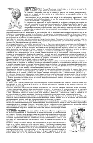 EDAD MODERNA:
                               NICOLÁS MAQUIAVELO: Aunque Maquiavelo nunca lo dijo, se le atribuye la frase "el fin
                               justifica los medios", ya que resume muchas de sus ideas.
                               Se considera a Maquiavelo como uno de los teóricos políticos más notables del Renacimiento,
                               pues con su aporte se abre camino a la modernidad en su concepción política y a la
                               reestructuración social.
                               Tradicionalmente, se ha encontrado una aporía en el pensamiento maquiaveliano como
                               consecuencia de la difícil conciliación de sus dos obras principales, los Discursos sobre la
                               primera década de Tito Livio y El príncipe.
                               En los Discursos, Maquiavelo se declara partidario de la república, partiendo del supuesto de
                               que toda comunidad tiene dos espíritus contrapuestos: el del pueblo y el de los grandes (que
                               quieren gobernar al pueblo), que están en constante conflicto. Para Maquiavelo el mejor
                               régimen es una República bien organizada (toma como ejemplo la República Romana), aquella
                               que logre dar participación a los dos partidos de la comunidad para de esta manera contener el
conflicto político dentro de la esfera pública.
Maquiavelo señala, y de aquí la calificación de bien organizada, que es primordial que en dicha república se disponga de las
instituciones necesarias para canalizar el conflicto dentro de las mismas sin las cuales la república se desarmaría. Ninguna
de las otras formas de gobierno como la aristocracia, la tiranía, la democracia o la monarquía logran el equilibrio de los
partidos dentro del régimen por lo que son inestables.
Los intérpretes proclives a las tesis republicanas han pretendido, desde Rousseau, conciliar la contradicción entre los
Discursos y El príncipe considerando que este último supone un ejercicio de ironía que sencillamente desnudaba a la luz
pública lo que eran las verdaderas prácticas del poder.
Sin embargo, la oposición a la república que podría inferirse en El príncipe, debe tenerse en cuenta que cuando Maquiavelo
lo escribe está escribiendo para mostrar a Lorenzo II de Médici como debe desempeñarse si es que quiere unificar Italia y
sacarla de la crisis en la que se encuentra. Maquiavelo aclara también que puede existir un hombre cuya virtud política
(saber aprovechar los momentos de fortuna y escapar de los desfavorables) supere a la república en conjunto pero dicha
virtud política morirá con el mortal que la posea, cosa que no ocurriría en una república bien organizada.
Además de esto, debe recordarse que el Príncipe presenta analogías con la figura romana y republicana del dictador,
investido de poderes absolutos durante un breve período y teniendo que rendir cuentas posteriormente ante la república. En
este sentido, la contradicción entre los dos textos principales de Maquiavelo no es tal. Si es así, entonces el principado y la
república deberían ser entendidos como formas de gobierno subordinadas a la auténtica preocupación política de
Maquiavelo: la formación de un Estado moderno en la Italia de su tiempo.
Maquiavelo entiende que todo Príncipe debe tener virtud y fortuna para subir al poder: virtud al tomar buenas decisiones y
fortuna al tratar de conquistar un territorio y encontrarse con una situación (que no fue provocada por él mismo) que lo ayuda
o beneficie conquistar. Aquel príncipe que obtenga el poder mediante el crimen y el maltrato, siendo éste vil y déspota; debe
entender que una vez subido al poder tiene que cambiar esa actitud hacia el pueblo. Dándole liberio al pueblo, para ganarse
el favor del mismo, ya que al fin y al cabo estos serán los que decidan su futuro.
Maquiavelo fue además un auténtico precursor del trabajo de los analistas políticos y columnistas de nuestros días: “todos
estos príncipes nuestros tienen un propósito, y puesto que nos es imposible conocer sus secretos, nos vemos obligados en
parte a inferirlo de las palabras y los actos que cumplen, y en parte a imaginarlo” (carta a Francesco Vettori, julio de 1513).
En todo caso, distintos textos del pensador arrojan luces y sombras sobre la coherencia interna de su obra. Así, el florentino
llega a afirmar no sin ironía que "desde hace un tiempo a esta parte, yo no digo nunca lo que creo, ni creo nunca lo que digo,
y si se me escapa alguna verdad de vez en cuando, la escondo entre tantas mentiras, que es difícil reconocerla” (carta a
Francesco Guicciardini, mayo de 1521).
JHON LOCKE
En política, John Locke es considerado el padre del liberalismo moderno. Propone que la soberanía emana del pueblo; que
la propiedad, la vida, la libertad y el derecho a la felicidad son derechos naturales de los hombres, anteriores a la
constitución de la sociedad.
El Estado tiene como misión principal proteger esos derechos, así como las libertades individuales de los ciudadanos.
También sostiene que el gobierno debe estar constituido por un rey y un parlamento. El parlamento es donde se expresa la
soberanía popular y donde se hacen las leyes que deben cumplir tanto el rey como el pueblo. Anticipándose a Montesquieu,
a quien Locke influyó, describe la separación del poder legislativo y el ejecutivo. La autoridad del Estado se sostiene en los
principios de soberanía popular y legalidad. El poder no es absoluto sino que ha de respetar los derechos humanos.
Al Estado le confiere funciones de decisión en controversias entre los individuos, en el contexto de la pluralidad y la
tolerancia, puesto que se dan diversidad de opiniones e intereses entre los hombres, fruto de las distintas vías individuales
de búsqueda de la felicidad, por lo que el desacuerdo y los conflictos son inevitables.
Postula que los hombres viven en el estado de naturaleza en una situación de paz y sometidos a leyes naturales que surgen
de la razón. Los hombres salen a través del pacto social del estado de naturaleza porque no existe allí justicia imparcial que
asegure los derechos naturales. El ingreso a la sociedad civil es a través del contrato. Si es violado por la autoridad pública
que resultó de la voluntad de los ciudadanos, se vuelve al estado de naturaleza. La autoridad
se sostiene en tanto asegure los derechos naturales que el individuo buscó proteger al entrar
en la sociedad.
JUAN CACOBO ROUSSEAU: Las ideas políticas de Rousseau influyeron en gran medida
en la Revolución francesa, el desarrollo de las teorías republicanas y el crecimiento del
nacionalismo. Su herencia de pensador radical y revolucionario está probablemente mejor
expresada en sus dos más célebres frases, una contenida en El contrato social: «El hombre
nace libre, pero en todos lados está encadenado»; la otra, contenida en su Emilio, o De la
educación: «El hombre es bueno por naturaleza», de ahí su idea de la posibilidad de una
educación.
Rousseau produjo uno de los trabajos más importantes de la época de la Ilustración; 3 a
través de su Contrato Social, hizo surgir una nueva política.4 Esta nueva política está basada
en la volonté générale, voluntad general, y en el pueblo como soberano. Expone que la única
forma de gobierno legal será aquella de un estado republicano, donde todo el pueblo legisle;
independientemente de la forma de gobierno, ya sea una monarquía o una aristocracia, no
debe afectar la legitimidad del Estado.5 Rousseau le da gran importancia al tamaño del
Estado, debido que una vez la población del estado crece, entonces la voluntad de cada
 
