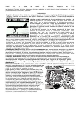finalizó     con        un       golpe        de       estado        de       Napoleón         Bonaparte        en        1799.

La Revolución Francesa derrotó al absolutismo del rey y estableció un nuevo régimen donde la burguesía, y las masas
populares fueron la fuerza política dominante.

                                                                Democracia
  La palabra democracia deriva del término griego, compuesto por demos que significa "pueblo", kratos que quiere decir
  "gobernar", y el sufijo iα; el término por tanto significa, literalmente, "gobierno del pueblo", y fue acuñado en Atenas en el
  siglo V a.C.
                                                De todas formas, el significado del término ha cambiado con el tiempo, y la
                                                definición moderna ha evolucionado mucho sobre todo desde finales del
                                                siglo XVIII, con la sucesiva introducción de sistemas democráticos en
                                                muchas naciones y sobre todo a partir del reconocimiento del sufragio
                                                universal y del voto femenino en el siglo XX. Hoy en día, las democracias
                                                existentes son bastante distintas al sistema de gobierno ateniense del que
                                                heredan su nombre.
                                                A partir de fines del siglo XVIII la palabra "democracia" se utiliza como
                                                sinónimo de democracia liberal o democracia constitucional. Suele
                                                entenderse        por  ello,   un    tipo genérico de Estado surgido de la
                                                Independencia de los Estados Unidos de 1776 y luego más o menos
                                                generalizado en las repúblicas y monarquías constitucionales que
                                                emergieron de los procesos de emancipación o revolucionarios contra
                                                las grandes monarquías absolutistas y establecieron sistemas de gobierno
  en el que la población puede votar y ser votada, al mismo tiempo que el derecho de propiedad es preservado, los
  derechos individuales protegidos y los privilegios de sangre, raza, fortuna, sexo, religión, etc., desaparecen.
  Actualmente se considera a la democracia como una forma de Estado en la cual, en teoría, el poder para cambiar
  las leyes y las estructuras de gobierno, así como el poder de tomar todas las decisiones de gobierno reside en la
  ciudadanía, o cuerpo electoral, pues los gobernantes son electos a través del voto popular. En un sistema así, las
  decisiones tanto legislativas como ejecutivas son tomadas por gobernantes, cuya legitimidad, según el orden jurídico,
  deriva de su elección por los gobernados.
La democracia directa, llamada en algunas publicaciones democracia pura,1 es una forma de democracia y una teoría de
la educación cívica en la que la soberanía se presenta en la asamblea de todos los ciudadanos que deciden participar.
Dependiendo de lo particular del sistema, esta asamblea podría aprobar movimientos ejecutivos, leyes, elegir o destituir a
los funcionarios, y realizar enjuiciamientos. La democracia directa está en contraste con la democracia representativa, donde
la soberanía se ejerce por un subconjunto del pueblo, generalmente sobre la base de la elección.
El gobierno representativo es aquel en que el titular del poder político no lo ejerce por sí mismo sino por medio de
representantes, quienes a su turno formulan las normas jurídicas, las hacen cumplir, deciden los problemas públicos y
desempeñan las más importantes funciones de la soberanía. Cuando el pueblo, como titular del poder político, designa
representantes suyos para la integración de los órganos que ejercen los diversos atributos del mando, existe la democracia
representativa.1
Democracia participativa es una expresión amplia, que se suele referir a formas de democracia en las que los ciudadanos
tienen una mayor participación en la toma de decisiones políticas que
la que les otorga tradicionalmente la democracia representativa. Es
una de las democracias más usadas en el mundo.
Puede definirse con mayor precisión como un modelo político que
facilita a los ciudadanos su capacidad de asociarse y organizarse de
tal modo que puedan ejercer una influencia directa en las decisiones
públicas. En la actualidad se manifiesta usualmente por medio de
referendos o plebiscitos que los representantes elaboran para
consultar de iniciativas de consulta que los ciudadanos presentan a
los representantes. En una etapa más avanzada, el proyecto
fundamental de la democracia participativa es la creación de un
mecanismo de deliberaciones mediante el cual el pueblo, con su
propia participación, esté habilitado para manifestarse por igual con
puntos de vista tanto mayoritarios como minoritarios ... Sin negar que
todo sistema democrático eventualmente ha de descansar en
decisiones mayoritarias, los mecanismos o instituciones de
participación tienen el propósito de hacer hincapié en el pleno
respeto a las minorías, sus opiniones y su amplia manifestación a
través de un mecanismo participativo e institucionalizado
 
