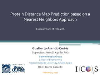 Gualberto Asencio Cortés
Supervisor: Jesús S. Aguilar Ruíz
Bioinformatics Group
School of Engineering
Pablo de Olavide University, Seville, Spain
Host: Jaume Bacardit
Protein Distance Map Prediction based on a
Nearest NeighborsApproach
Current state of research
February 9, 2012
 