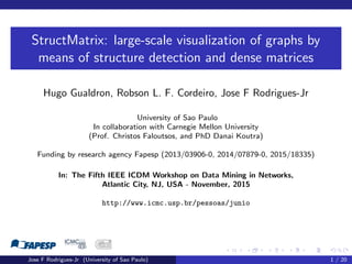 StructMatrix: large-scale visualization of graphs by
means of structure detection and dense matrices
Hugo Gualdron, Robson L. F. Cordeiro, Jose F Rodrigues-Jr
University of Sao Paulo
In collaboration with Carnegie Mellon University
(Prof. Christos Faloutsos, and PhD Danai Koutra)
Funding by research agency Fapesp (2013/03906-0, 2014/07879-0, 2015/18335)
In: The Fifth IEEE ICDM Workshop on Data Mining in Networks,
Atlantic City, NJ, USA - November, 2015
http://www.icmc.usp.br/pessoas/junio
Jose F Rodrigues-Jr (University of Sao Paulo) 1 / 20
 
