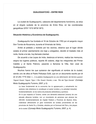 GUALEGUAYCHÚ – ENTRE RIOS




     La ciudad de Gualeguaychú, cabecera del departamento homónimo, se sitúa
en el ángulo sudeste de la provincia de Entre Ríos, en las coordenadas
geográficas 33º01´15”S 58º30´38”O.


Situación Histórica y Económica de Gualeguaychú.


     Gualeguaychú fue fundada el 18 de Octubre de 1783 por el sargento mayor
Don Tomás de Rocamora, durante el Virreinato de Vértiz.
     Arribó al poblado y recibido por los vecinos, observa que el lugar dónde
estaba el primer asentamiento era bajo y anegadizo, decidió el traslado más al
norte, frente a la isla, hoy llamada Libertad.
     De acuerdo a las Leyes de India, desbroza el terreno, realiza las mensuras,
asigna los lugares públicos, reparte 85 solares, elige los integrantes del Primer
Cabildo y el Santo Patrono, pasando a llamarse la Villa, San José de
Gualeguaychú.
     Muchos fueron los que quisieron dar significado al nombre de la ciudad,
siendo uno de ellos el Padre Policarpo Dufó, que en un documento escrito por él
en el año 1715 dice: (…) la palabra Gualeguaychú es una deformación del término guaraní
Yaguarí Guazú: Yaguar: Tigre; I: Río; Guazú: Grande, o sea “Río del Tigre Grande”. (Consejo

Mixto Gualeguaychú Turismo, 2007, p 3)
       La base fundamental de la economía fue la agropecuaria y actualmente los
       sectores más dinámicos lo constituyen el sector turístico y la actividad industrial,
       fundamentalmente en los rubros de productos alimenticios y químicos.
       En lo que respecta al Turismo, existe una demanda estacional (verano) de una
       elevada afluencia turística, con un movimiento de personas que alcanza las
       400.000, fundamentalmente de Capital Federal y Provincia de Buenos Aires,
       notándose últimamente un gran incremento de turistas provenientes de las
       provincias de Santa Fe y Córdoba, atraídos por el Carnaval del País y las playas

       de la ciudad. (Consejo   Mixto Gualeguaychú Turismo, 2007, p. 4)
 